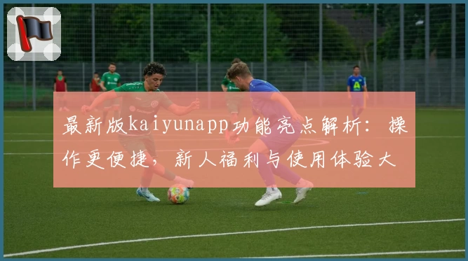 最新版kaiyunapp功能亮点解析：操作更便捷，新人福利与使用体验大揭秘
