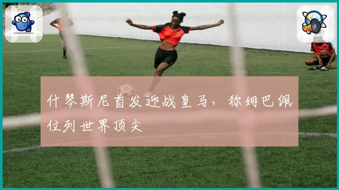 什琴斯尼首发迎战皇马，称姆巴佩位列世界顶尖