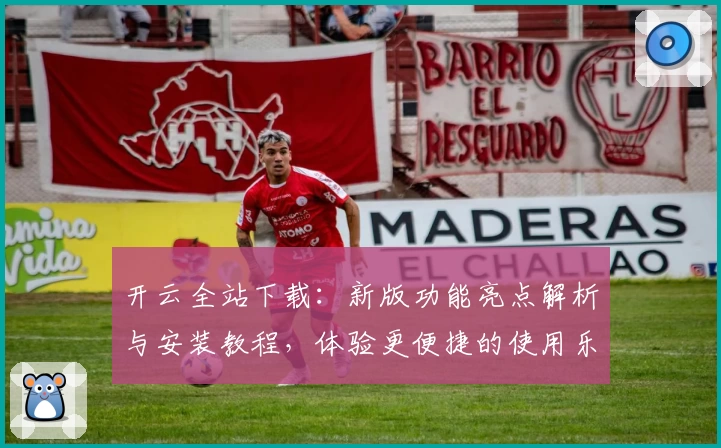 开云全站下载：新版功能亮点解析与安装教程，体验更便捷的使用乐趣