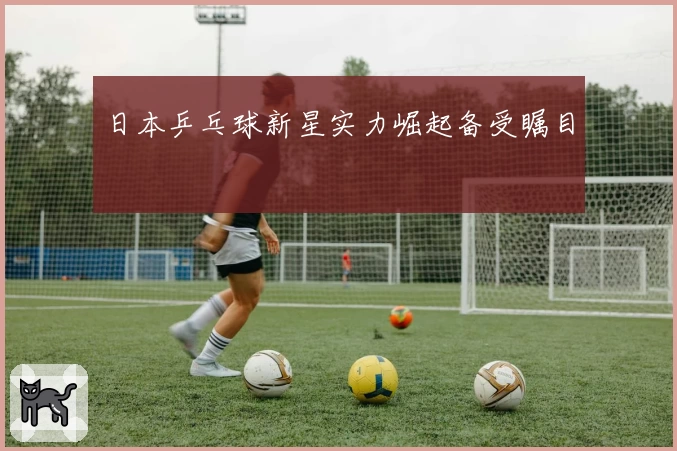 日本乒乓球新星实力崛起备受瞩目