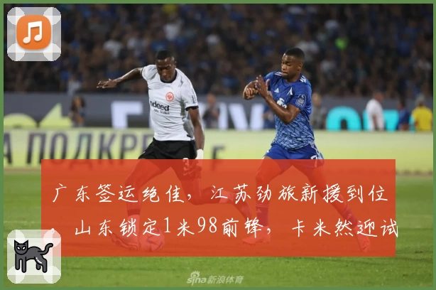 广东签运绝佳，江苏劲旅新援到位，山东锁定1米98前锋，卡米然迎试训