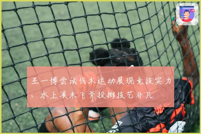 王一博尝试伐木运动展现竞技实力，水上滚木飞斧投掷技艺非凡