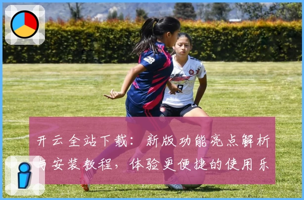 开云全站下载：新版功能亮点解析与安装教程，体验更便捷的使用乐趣