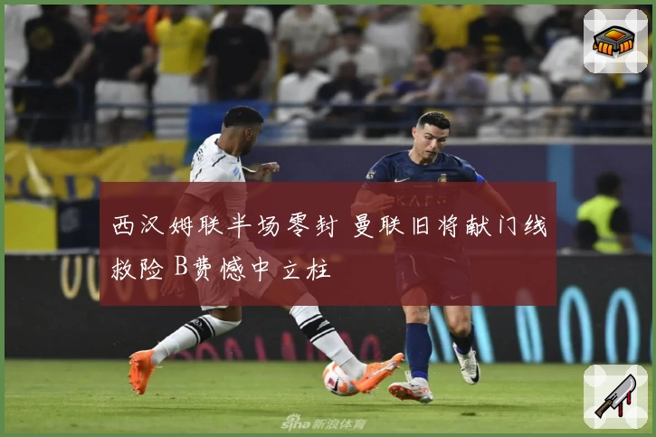 西汉姆联半场零封 曼联旧将献门线救险 B费憾中立柱