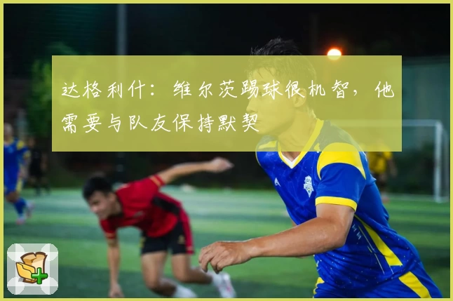 达格利什：维尔茨踢球很机智，他需要与队友保持默契