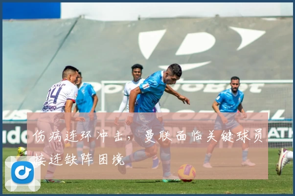 伤病连环冲击，曼联面临关键球员接连缺阵困境