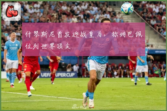 什琴斯尼首发迎战皇马，称姆巴佩位列世界顶尖