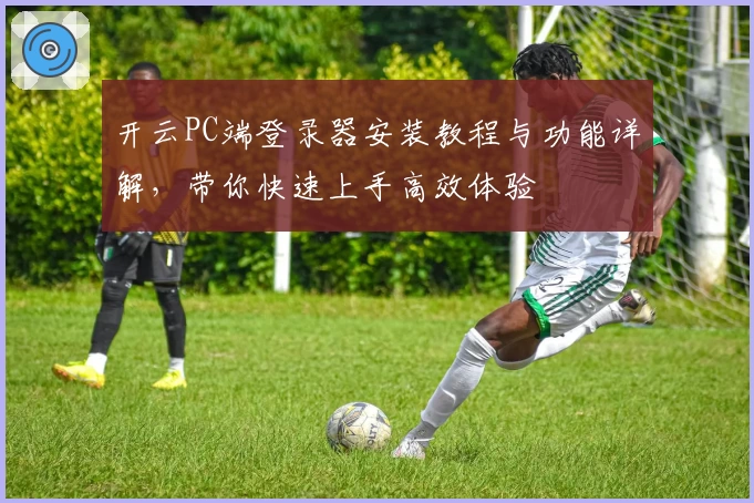 开云PC端登录器安装教程与功能详解，带你快速上手高效体验