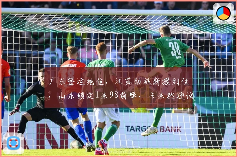 广东签运绝佳，江苏劲旅新援到位，山东锁定1米98前锋，卡米然迎试训