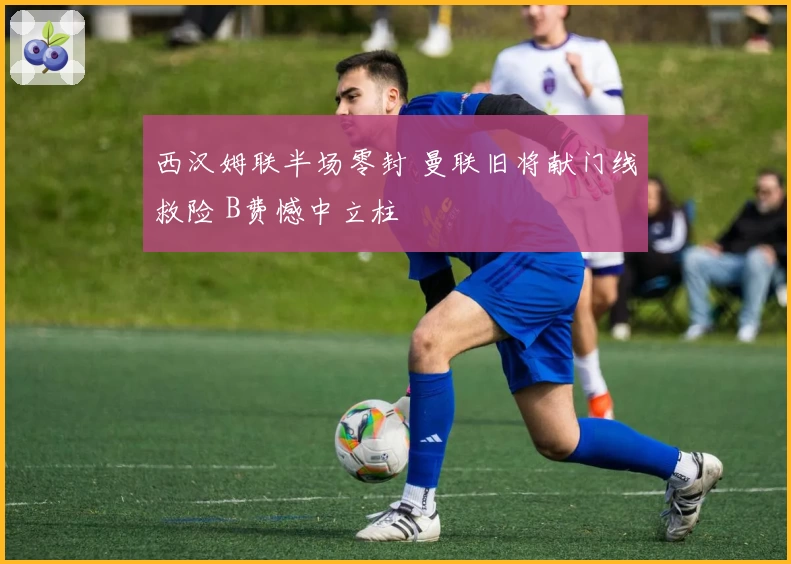 西汉姆联半场零封 曼联旧将献门线救险 B费憾中立柱