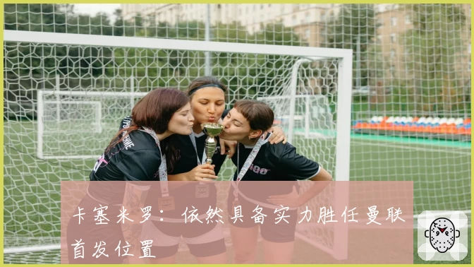 卡塞米罗：依然具备实力胜任曼联首发位置