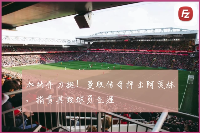 加纳乔力挺！曼联传奇抨击阿莫林，指责其毁球员生涯