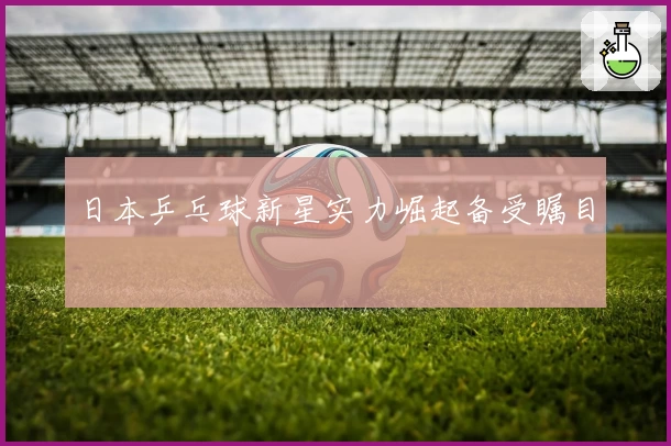 日本乒乓球新星实力崛起备受瞩目