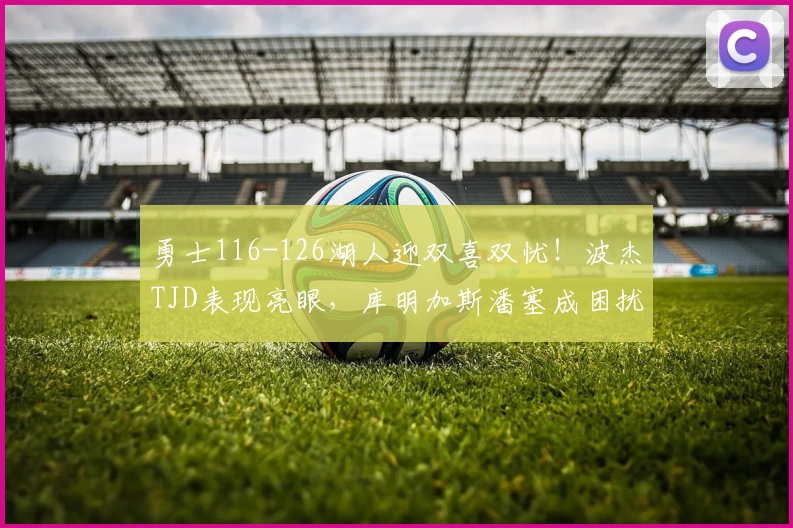 勇士116-126湖人迎双喜双忧！波杰TJD表现亮眼，库明加斯潘塞成困扰